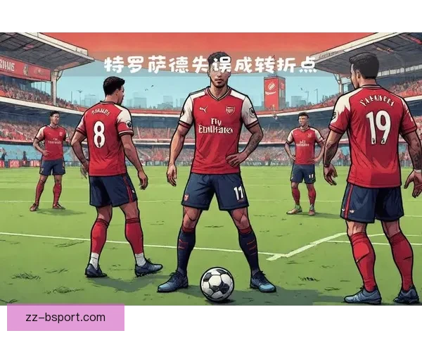 特罗萨德错失关键点球错失良机 阿森纳痛失胜机局面陷入困境